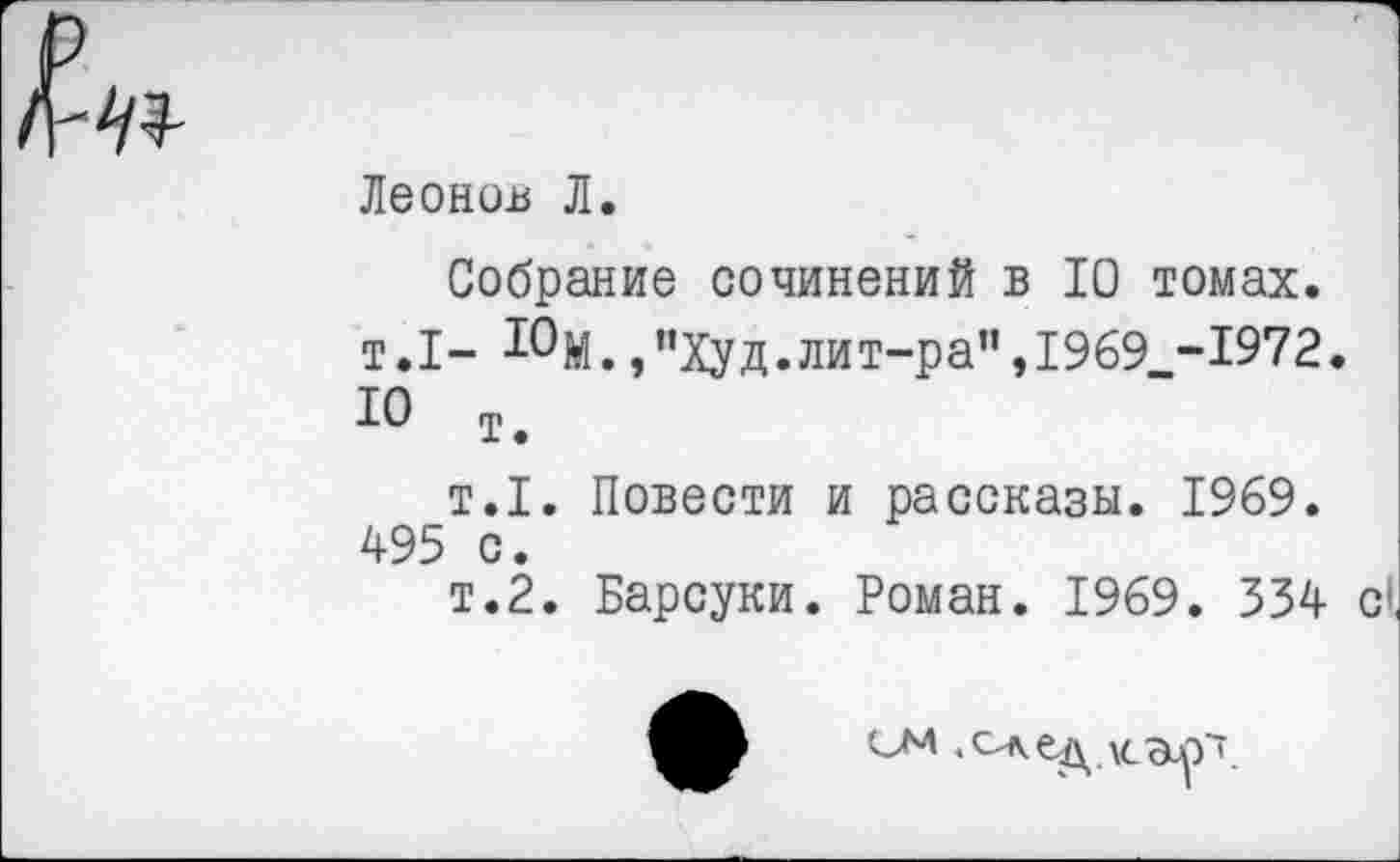 ﻿Леонов Л.
Собрание сочинений в 10 томах. т.1- 10М.,”Худ.лит-ра”,1969 -1972. 10 т.
т.1. Повести и рассказы. 1969. 495 с.
т.2. Барсуки. Роман. 1969. 334 с*.
ом .след \сэлт